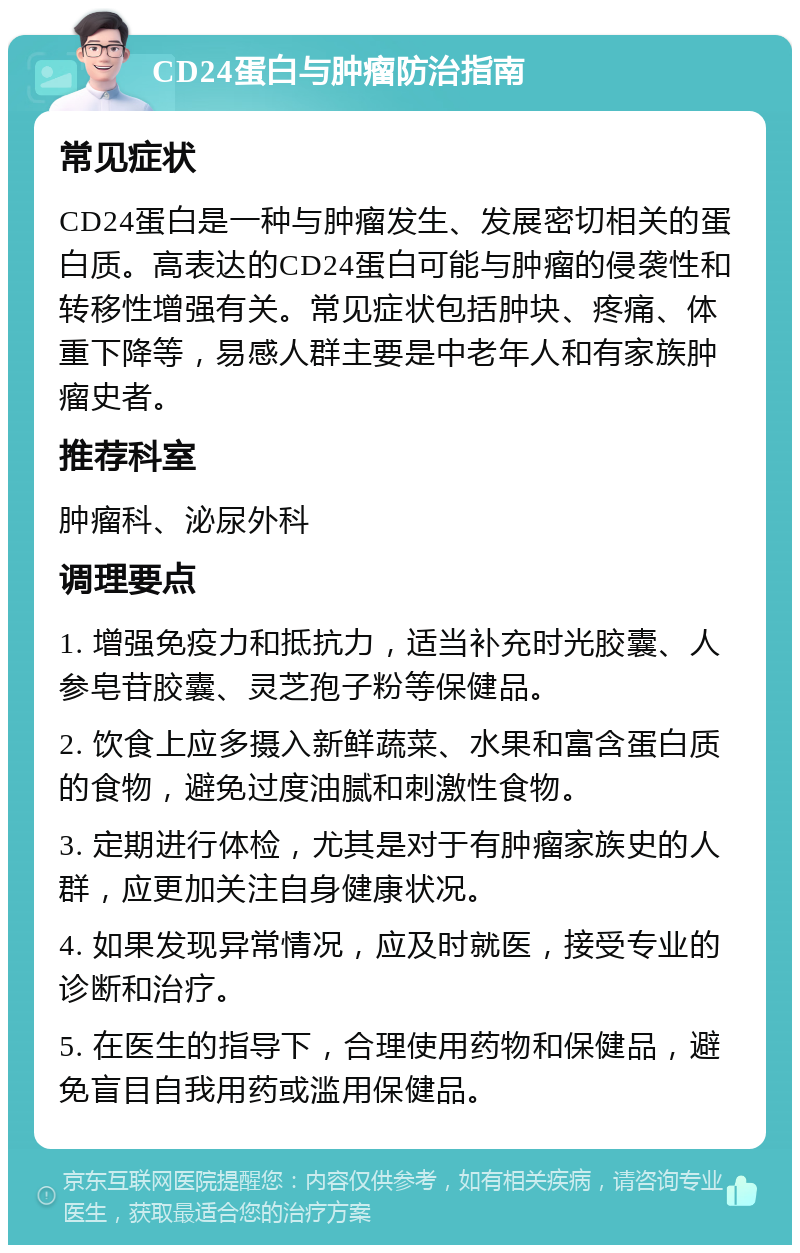 CD24蛋白与肿瘤防治指南 常见症状 CD24蛋白是一种与肿瘤发生、发展密切相关的蛋白质。高表达的CD24蛋白可能与肿瘤的侵袭性和转移性增强有关。常见症状包括肿块、疼痛、体重下降等，易感人群主要是中老年人和有家族肿瘤史者。 推荐科室 肿瘤科、泌尿外科 调理要点 1. 增强免疫力和抵抗力，适当补充时光胶囊、人参皂苷胶囊、灵芝孢子粉等保健品。 2. 饮食上应多摄入新鲜蔬菜、水果和富含蛋白质的食物，避免过度油腻和刺激性食物。 3. 定期进行体检，尤其是对于有肿瘤家族史的人群，应更加关注自身健康状况。 4. 如果发现异常情况，应及时就医，接受专业的诊断和治疗。 5. 在医生的指导下，合理使用药物和保健品，避免盲目自我用药或滥用保健品。