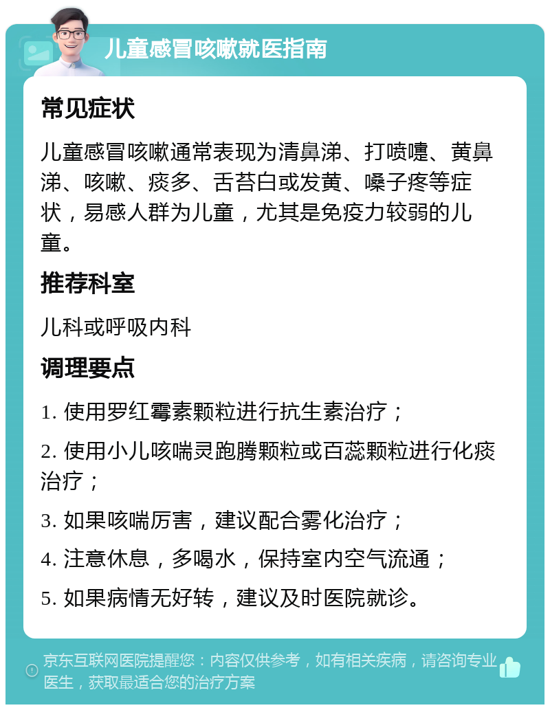 儿童感冒咳嗽就医指南 常见症状 儿童感冒咳嗽通常表现为清鼻涕、打喷嚏、黄鼻涕、咳嗽、痰多、舌苔白或发黄、嗓子疼等症状，易感人群为儿童，尤其是免疫力较弱的儿童。 推荐科室 儿科或呼吸内科 调理要点 1. 使用罗红霉素颗粒进行抗生素治疗； 2. 使用小儿咳喘灵跑腾颗粒或百蕊颗粒进行化痰治疗； 3. 如果咳喘厉害，建议配合雾化治疗； 4. 注意休息，多喝水，保持室内空气流通； 5. 如果病情无好转，建议及时医院就诊。