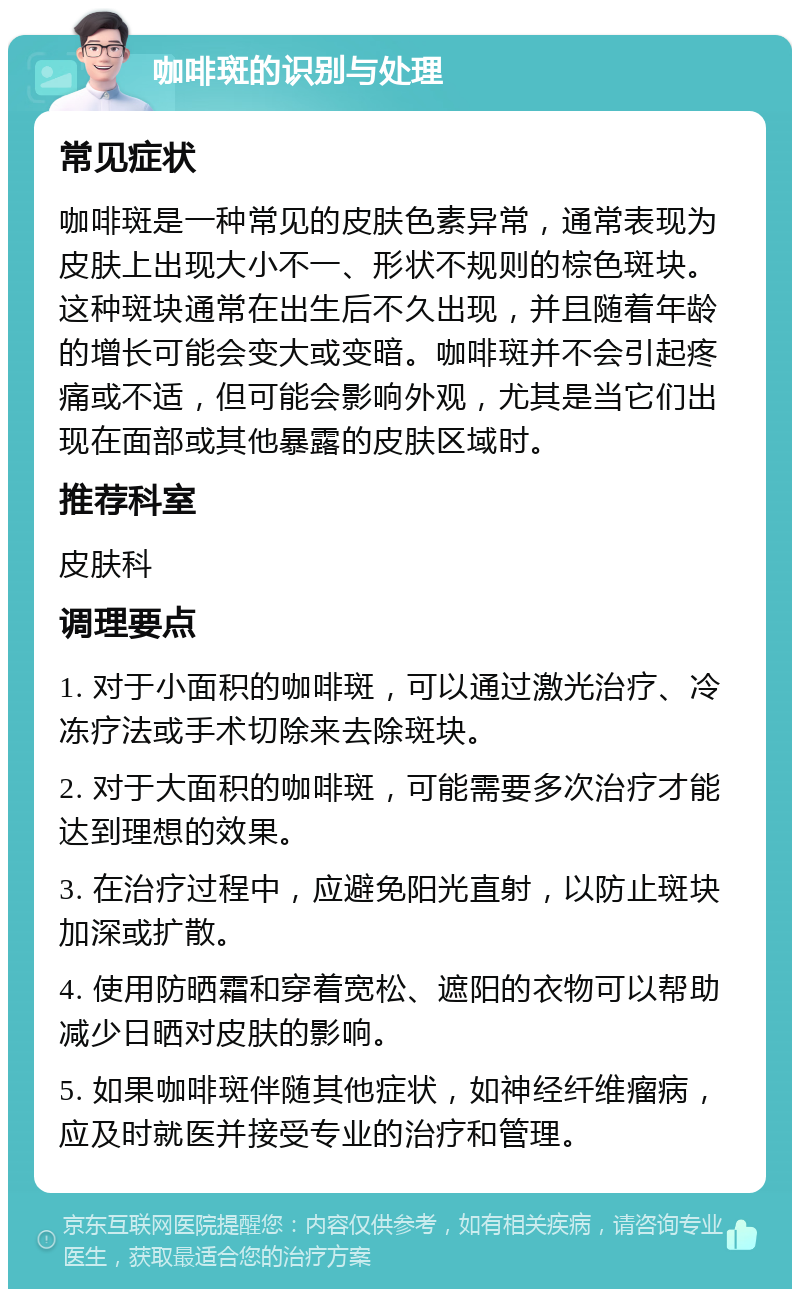 咖啡斑的识别与处理 常见症状 咖啡斑是一种常见的皮肤色素异常，通常表现为皮肤上出现大小不一、形状不规则的棕色斑块。这种斑块通常在出生后不久出现，并且随着年龄的增长可能会变大或变暗。咖啡斑并不会引起疼痛或不适，但可能会影响外观，尤其是当它们出现在面部或其他暴露的皮肤区域时。 推荐科室 皮肤科 调理要点 1. 对于小面积的咖啡斑，可以通过激光治疗、冷冻疗法或手术切除来去除斑块。 2. 对于大面积的咖啡斑，可能需要多次治疗才能达到理想的效果。 3. 在治疗过程中，应避免阳光直射，以防止斑块加深或扩散。 4. 使用防晒霜和穿着宽松、遮阳的衣物可以帮助减少日晒对皮肤的影响。 5. 如果咖啡斑伴随其他症状，如神经纤维瘤病，应及时就医并接受专业的治疗和管理。