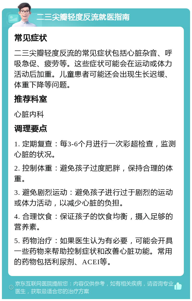 二三尖瓣轻度反流就医指南 常见症状 二三尖瓣轻度反流的常见症状包括心脏杂音、呼吸急促、疲劳等。这些症状可能会在运动或体力活动后加重。儿童患者可能还会出现生长迟缓、体重下降等问题。 推荐科室 心脏内科 调理要点 1. 定期复查：每3-6个月进行一次彩超检查，监测心脏的状况。 2. 控制体重：避免孩子过度肥胖，保持合理的体重。 3. 避免剧烈运动：避免孩子进行过于剧烈的运动或体力活动，以减少心脏的负担。 4. 合理饮食：保证孩子的饮食均衡，摄入足够的营养素。 5. 药物治疗：如果医生认为有必要，可能会开具一些药物来帮助控制症状和改善心脏功能。常用的药物包括利尿剂、ACEI等。