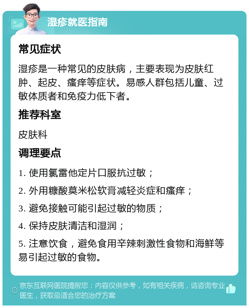 湿疹就医指南 常见症状 湿疹是一种常见的皮肤病，主要表现为皮肤红肿、起皮、瘙痒等症状。易感人群包括儿童、过敏体质者和免疫力低下者。 推荐科室 皮肤科 调理要点 1. 使用氯雷他定片口服抗过敏； 2. 外用糠酸莫米松软膏减轻炎症和瘙痒； 3. 避免接触可能引起过敏的物质； 4. 保持皮肤清洁和湿润； 5. 注意饮食，避免食用辛辣刺激性食物和海鲜等易引起过敏的食物。