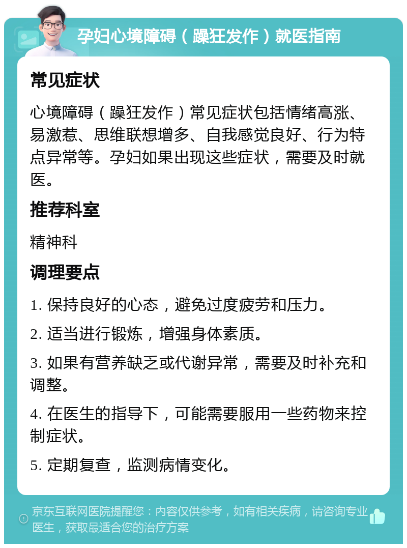 孕妇心境障碍（躁狂发作）就医指南 常见症状 心境障碍（躁狂发作）常见症状包括情绪高涨、易激惹、思维联想增多、自我感觉良好、行为特点异常等。孕妇如果出现这些症状，需要及时就医。 推荐科室 精神科 调理要点 1. 保持良好的心态，避免过度疲劳和压力。 2. 适当进行锻炼，增强身体素质。 3. 如果有营养缺乏或代谢异常，需要及时补充和调整。 4. 在医生的指导下，可能需要服用一些药物来控制症状。 5. 定期复查，监测病情变化。