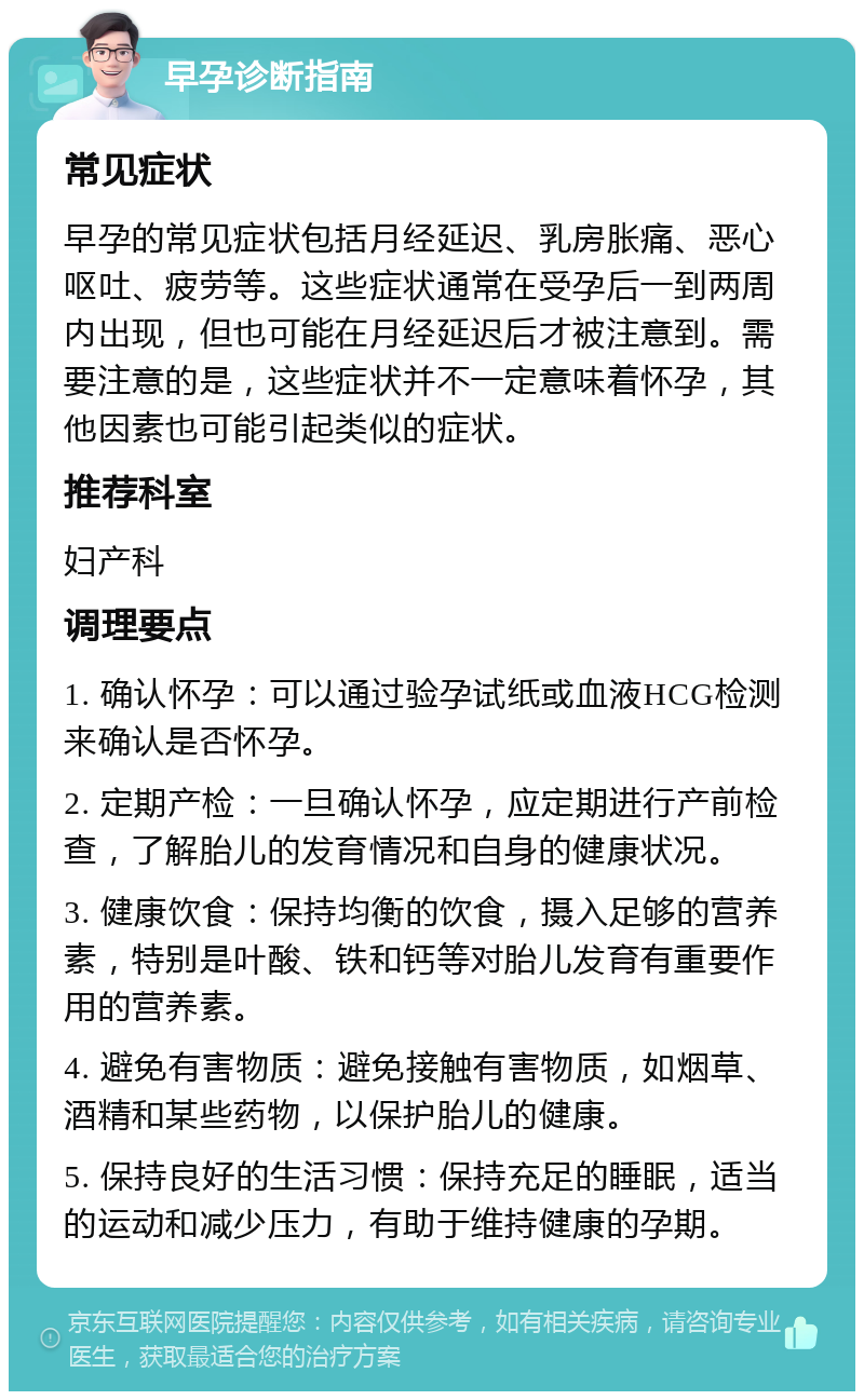 早孕诊断指南 常见症状 早孕的常见症状包括月经延迟、乳房胀痛、恶心呕吐、疲劳等。这些症状通常在受孕后一到两周内出现，但也可能在月经延迟后才被注意到。需要注意的是，这些症状并不一定意味着怀孕，其他因素也可能引起类似的症状。 推荐科室 妇产科 调理要点 1. 确认怀孕：可以通过验孕试纸或血液HCG检测来确认是否怀孕。 2. 定期产检：一旦确认怀孕，应定期进行产前检查，了解胎儿的发育情况和自身的健康状况。 3. 健康饮食：保持均衡的饮食，摄入足够的营养素，特别是叶酸、铁和钙等对胎儿发育有重要作用的营养素。 4. 避免有害物质：避免接触有害物质，如烟草、酒精和某些药物，以保护胎儿的健康。 5. 保持良好的生活习惯：保持充足的睡眠，适当的运动和减少压力，有助于维持健康的孕期。