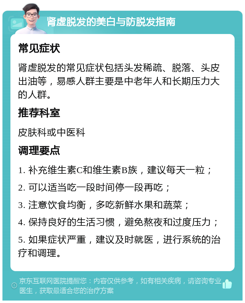 肾虚脱发的美白与防脱发指南 常见症状 肾虚脱发的常见症状包括头发稀疏、脱落、头皮出油等，易感人群主要是中老年人和长期压力大的人群。 推荐科室 皮肤科或中医科 调理要点 1. 补充维生素C和维生素B族，建议每天一粒； 2. 可以适当吃一段时间停一段再吃； 3. 注意饮食均衡，多吃新鲜水果和蔬菜； 4. 保持良好的生活习惯，避免熬夜和过度压力； 5. 如果症状严重，建议及时就医，进行系统的治疗和调理。