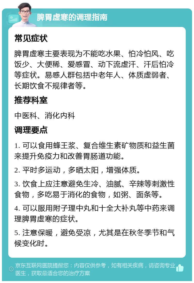 脾胃虚寒的调理指南 常见症状 脾胃虚寒主要表现为不能吃水果、怕冷怕风、吃饭少、大便稀、爱感冒、动下流虚汗、汗后怕冷等症状。易感人群包括中老年人、体质虚弱者、长期饮食不规律者等。 推荐科室 中医科、消化内科 调理要点 1. 可以食用蜂王浆、复合维生素矿物质和益生菌来提升免疫力和改善胃肠道功能。 2. 平时多运动，多晒太阳，增强体质。 3. 饮食上应注意避免生冷、油腻、辛辣等刺激性食物，多吃易于消化的食物，如粥、面条等。 4. 可以服用附子理中丸和十全大补丸等中药来调理脾胃虚寒的症状。 5. 注意保暖，避免受凉，尤其是在秋冬季节和气候变化时。