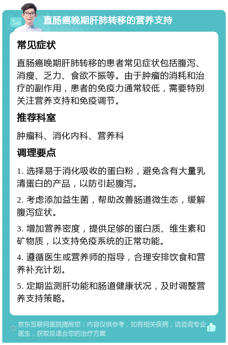 直肠癌晚期肝肺转移的营养支持 常见症状 直肠癌晚期肝肺转移的患者常见症状包括腹泻、消瘦、乏力、食欲不振等。由于肿瘤的消耗和治疗的副作用，患者的免疫力通常较低，需要特别关注营养支持和免疫调节。 推荐科室 肿瘤科、消化内科、营养科 调理要点 1. 选择易于消化吸收的蛋白粉，避免含有大量乳清蛋白的产品，以防引起腹泻。 2. 考虑添加益生菌，帮助改善肠道微生态，缓解腹泻症状。 3. 增加营养密度，提供足够的蛋白质、维生素和矿物质，以支持免疫系统的正常功能。 4. 遵循医生或营养师的指导，合理安排饮食和营养补充计划。 5. 定期监测肝功能和肠道健康状况，及时调整营养支持策略。