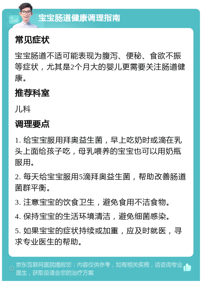 宝宝肠道健康调理指南 常见症状 宝宝肠道不适可能表现为腹泻、便秘、食欲不振等症状，尤其是2个月大的婴儿更需要关注肠道健康。 推荐科室 儿科 调理要点 1. 给宝宝服用拜奥益生菌，早上吃奶时或滴在乳头上面给孩子吃，母乳喂养的宝宝也可以用奶瓶服用。 2. 每天给宝宝服用5滴拜奥益生菌，帮助改善肠道菌群平衡。 3. 注意宝宝的饮食卫生，避免食用不洁食物。 4. 保持宝宝的生活环境清洁，避免细菌感染。 5. 如果宝宝的症状持续或加重，应及时就医，寻求专业医生的帮助。