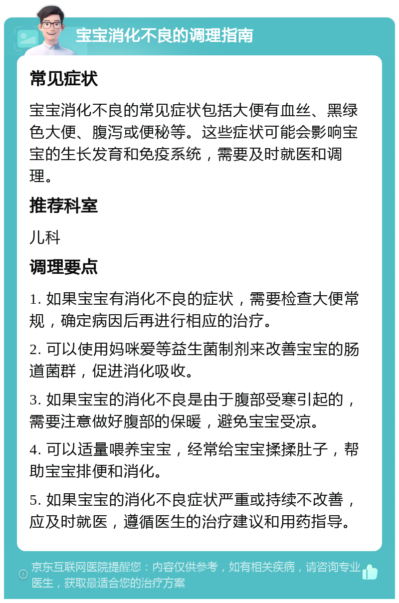 宝宝消化不良的调理指南 常见症状 宝宝消化不良的常见症状包括大便有血丝、黑绿色大便、腹泻或便秘等。这些症状可能会影响宝宝的生长发育和免疫系统，需要及时就医和调理。 推荐科室 儿科 调理要点 1. 如果宝宝有消化不良的症状，需要检查大便常规，确定病因后再进行相应的治疗。 2. 可以使用妈咪爱等益生菌制剂来改善宝宝的肠道菌群，促进消化吸收。 3. 如果宝宝的消化不良是由于腹部受寒引起的，需要注意做好腹部的保暖，避免宝宝受凉。 4. 可以适量喂养宝宝，经常给宝宝揉揉肚子，帮助宝宝排便和消化。 5. 如果宝宝的消化不良症状严重或持续不改善，应及时就医，遵循医生的治疗建议和用药指导。