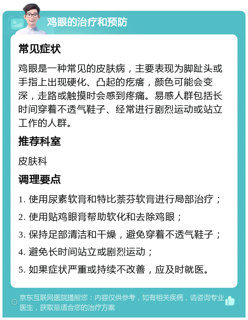 鸡眼的治疗和预防 常见症状 鸡眼是一种常见的皮肤病，主要表现为脚趾头或手指上出现硬化、凸起的疙瘩，颜色可能会变深，走路或触摸时会感到疼痛。易感人群包括长时间穿着不透气鞋子、经常进行剧烈运动或站立工作的人群。 推荐科室 皮肤科 调理要点 1. 使用尿素软膏和特比萘芬软膏进行局部治疗； 2. 使用贴鸡眼膏帮助软化和去除鸡眼； 3. 保持足部清洁和干燥，避免穿着不透气鞋子； 4. 避免长时间站立或剧烈运动； 5. 如果症状严重或持续不改善，应及时就医。