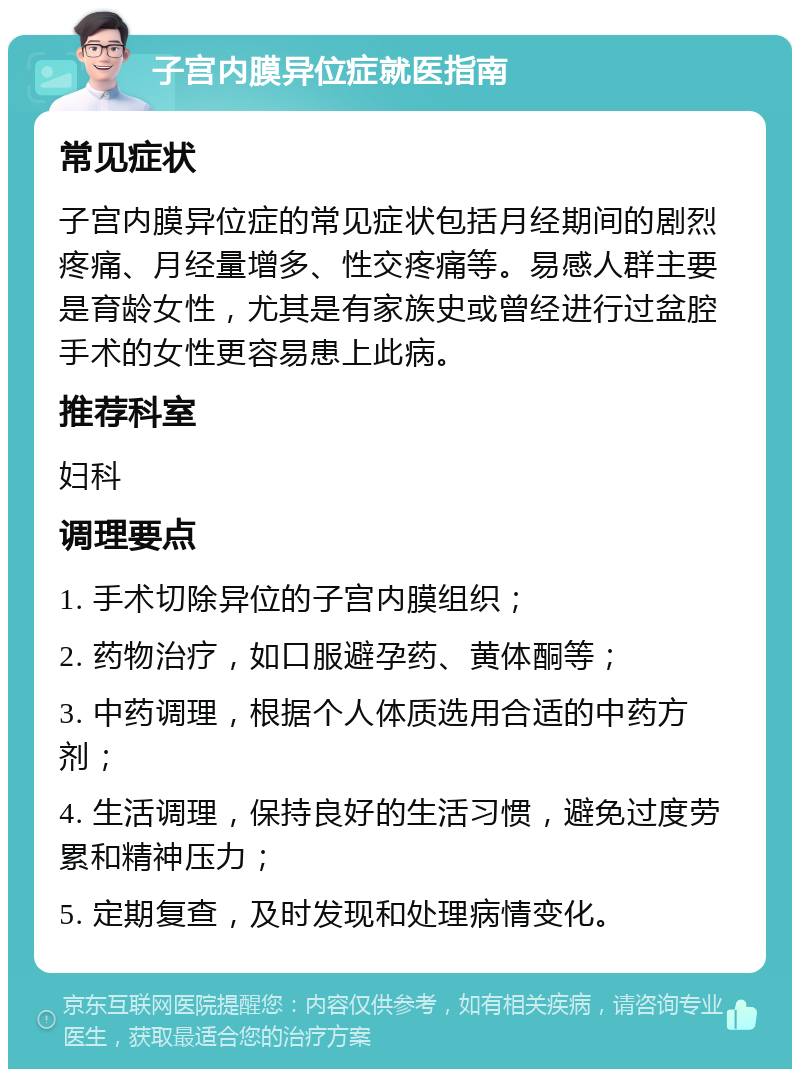 子宫内膜异位症就医指南 常见症状 子宫内膜异位症的常见症状包括月经期间的剧烈疼痛、月经量增多、性交疼痛等。易感人群主要是育龄女性，尤其是有家族史或曾经进行过盆腔手术的女性更容易患上此病。 推荐科室 妇科 调理要点 1. 手术切除异位的子宫内膜组织； 2. 药物治疗，如口服避孕药、黄体酮等； 3. 中药调理，根据个人体质选用合适的中药方剂； 4. 生活调理，保持良好的生活习惯，避免过度劳累和精神压力； 5. 定期复查，及时发现和处理病情变化。