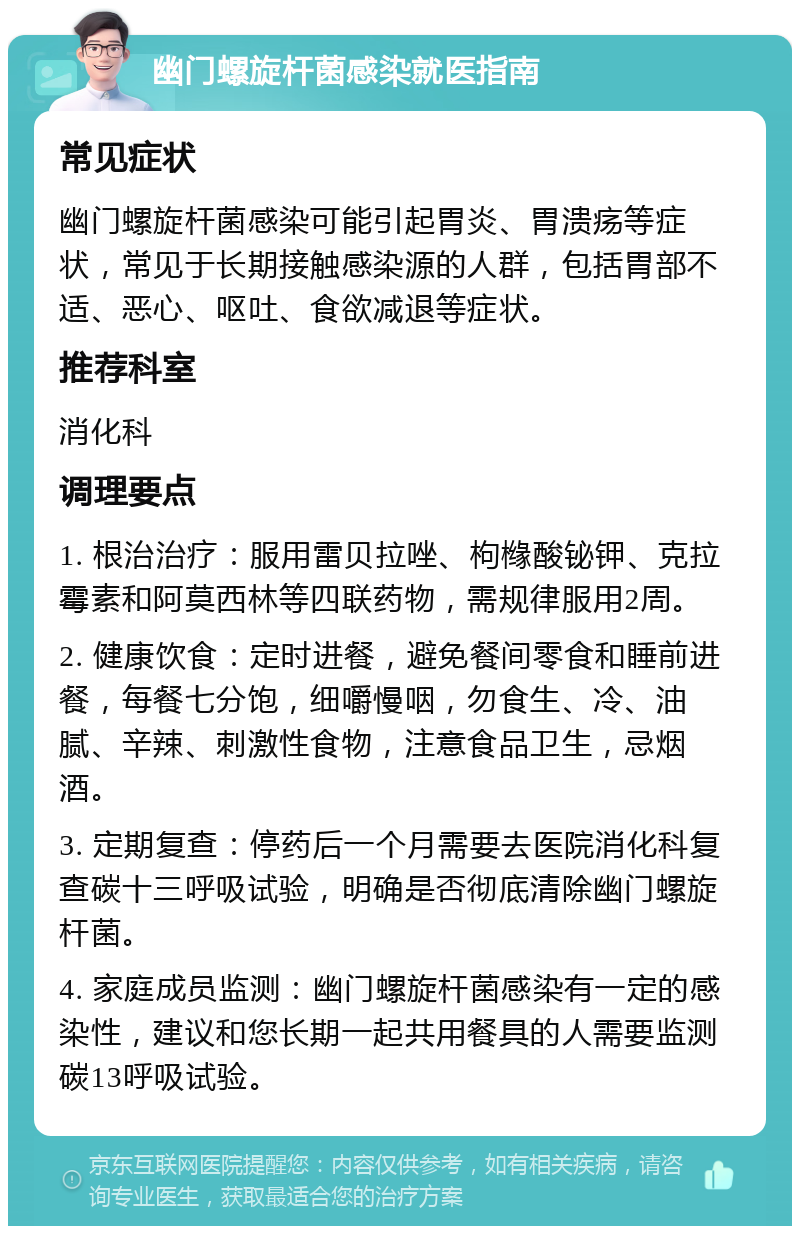 幽门螺旋杆菌感染就医指南 常见症状 幽门螺旋杆菌感染可能引起胃炎、胃溃疡等症状，常见于长期接触感染源的人群，包括胃部不适、恶心、呕吐、食欲减退等症状。 推荐科室 消化科 调理要点 1. 根治治疗：服用雷贝拉唑、枸橼酸铋钾、克拉霉素和阿莫西林等四联药物，需规律服用2周。 2. 健康饮食：定时进餐，避免餐间零食和睡前进餐，每餐七分饱，细嚼慢咽，勿食生、冷、油腻、辛辣、刺激性食物，注意食品卫生，忌烟酒。 3. 定期复查：停药后一个月需要去医院消化科复查碳十三呼吸试验，明确是否彻底清除幽门螺旋杆菌。 4. 家庭成员监测：幽门螺旋杆菌感染有一定的感染性，建议和您长期一起共用餐具的人需要监测碳13呼吸试验。