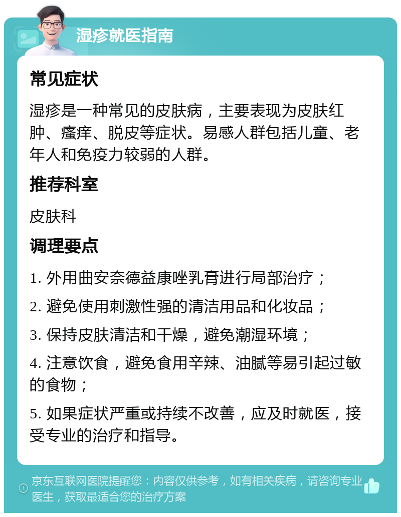 湿疹就医指南 常见症状 湿疹是一种常见的皮肤病，主要表现为皮肤红肿、瘙痒、脱皮等症状。易感人群包括儿童、老年人和免疫力较弱的人群。 推荐科室 皮肤科 调理要点 1. 外用曲安奈德益康唑乳膏进行局部治疗； 2. 避免使用刺激性强的清洁用品和化妆品； 3. 保持皮肤清洁和干燥，避免潮湿环境； 4. 注意饮食，避免食用辛辣、油腻等易引起过敏的食物； 5. 如果症状严重或持续不改善，应及时就医，接受专业的治疗和指导。