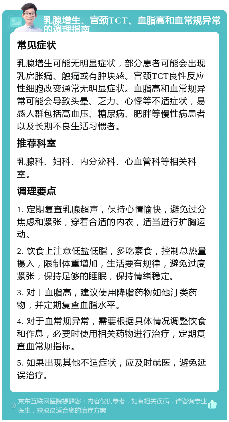 乳腺增生、宫颈TCT、血脂高和血常规异常的调理指南 常见症状 乳腺增生可能无明显症状，部分患者可能会出现乳房胀痛、触痛或有肿块感。宫颈TCT良性反应性细胞改变通常无明显症状。血脂高和血常规异常可能会导致头晕、乏力、心悸等不适症状，易感人群包括高血压、糖尿病、肥胖等慢性病患者以及长期不良生活习惯者。 推荐科室 乳腺科、妇科、内分泌科、心血管科等相关科室。 调理要点 1. 定期复查乳腺超声，保持心情愉快，避免过分焦虑和紧张，穿着合适的内衣，适当进行扩胸运动。 2. 饮食上注意低盐低脂，多吃素食，控制总热量摄入，限制体重增加，生活要有规律，避免过度紧张，保持足够的睡眠，保持情绪稳定。 3. 对于血脂高，建议使用降脂药物如他汀类药物，并定期复查血脂水平。 4. 对于血常规异常，需要根据具体情况调整饮食和作息，必要时使用相关药物进行治疗，定期复查血常规指标。 5. 如果出现其他不适症状，应及时就医，避免延误治疗。