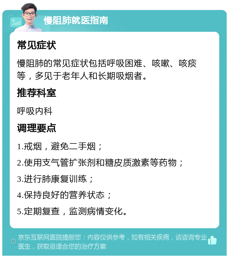 慢阻肺就医指南 常见症状 慢阻肺的常见症状包括呼吸困难、咳嗽、咳痰等，多见于老年人和长期吸烟者。 推荐科室 呼吸内科 调理要点 1.戒烟，避免二手烟； 2.使用支气管扩张剂和糖皮质激素等药物； 3.进行肺康复训练； 4.保持良好的营养状态； 5.定期复查，监测病情变化。