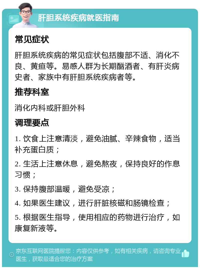 肝胆系统疾病就医指南 常见症状 肝胆系统疾病的常见症状包括腹部不适、消化不良、黄疸等。易感人群为长期酗酒者、有肝炎病史者、家族中有肝胆系统疾病者等。 推荐科室 消化内科或肝胆外科 调理要点 1. 饮食上注意清淡，避免油腻、辛辣食物，适当补充蛋白质； 2. 生活上注意休息，避免熬夜，保持良好的作息习惯； 3. 保持腹部温暖，避免受凉； 4. 如果医生建议，进行肝脏核磁和肠镜检查； 5. 根据医生指导，使用相应的药物进行治疗，如康复新液等。