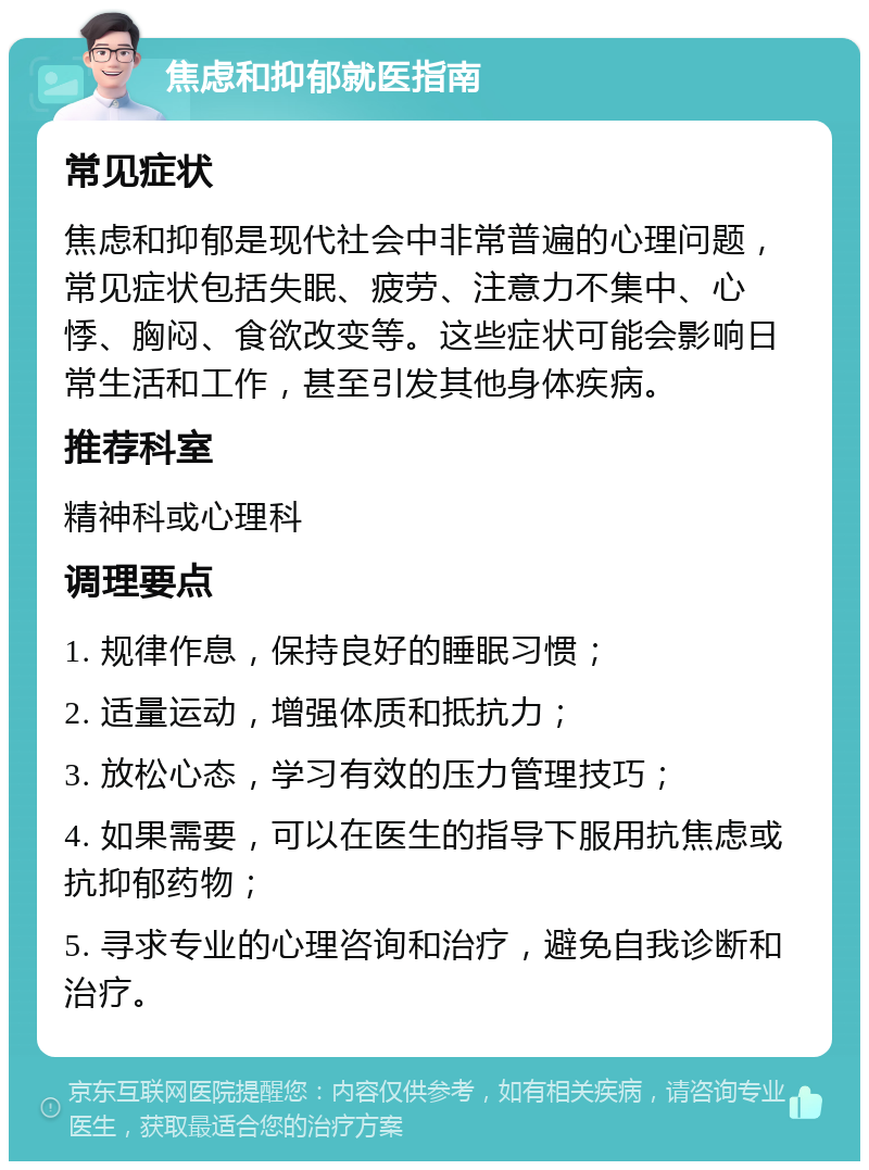 焦虑和抑郁就医指南 常见症状 焦虑和抑郁是现代社会中非常普遍的心理问题，常见症状包括失眠、疲劳、注意力不集中、心悸、胸闷、食欲改变等。这些症状可能会影响日常生活和工作，甚至引发其他身体疾病。 推荐科室 精神科或心理科 调理要点 1. 规律作息，保持良好的睡眠习惯； 2. 适量运动，增强体质和抵抗力； 3. 放松心态，学习有效的压力管理技巧； 4. 如果需要，可以在医生的指导下服用抗焦虑或抗抑郁药物； 5. 寻求专业的心理咨询和治疗，避免自我诊断和治疗。