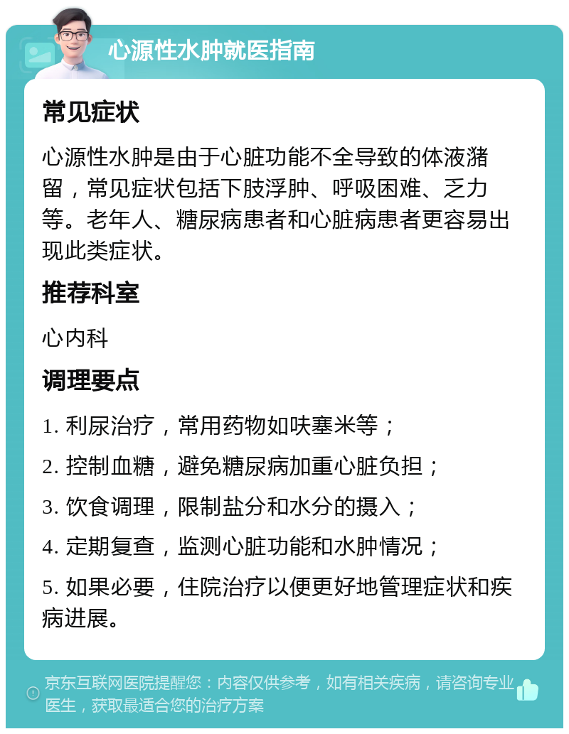 心源性水肿就医指南 常见症状 心源性水肿是由于心脏功能不全导致的体液潴留，常见症状包括下肢浮肿、呼吸困难、乏力等。老年人、糖尿病患者和心脏病患者更容易出现此类症状。 推荐科室 心内科 调理要点 1. 利尿治疗，常用药物如呋塞米等； 2. 控制血糖，避免糖尿病加重心脏负担； 3. 饮食调理，限制盐分和水分的摄入； 4. 定期复查，监测心脏功能和水肿情况； 5. 如果必要，住院治疗以便更好地管理症状和疾病进展。