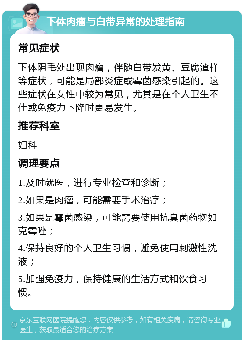 下体肉瘤与白带异常的处理指南 常见症状 下体阴毛处出现肉瘤，伴随白带发黄、豆腐渣样等症状，可能是局部炎症或霉菌感染引起的。这些症状在女性中较为常见，尤其是在个人卫生不佳或免疫力下降时更易发生。 推荐科室 妇科 调理要点 1.及时就医，进行专业检查和诊断； 2.如果是肉瘤，可能需要手术治疗； 3.如果是霉菌感染，可能需要使用抗真菌药物如克霉唑； 4.保持良好的个人卫生习惯，避免使用刺激性洗液； 5.加强免疫力，保持健康的生活方式和饮食习惯。