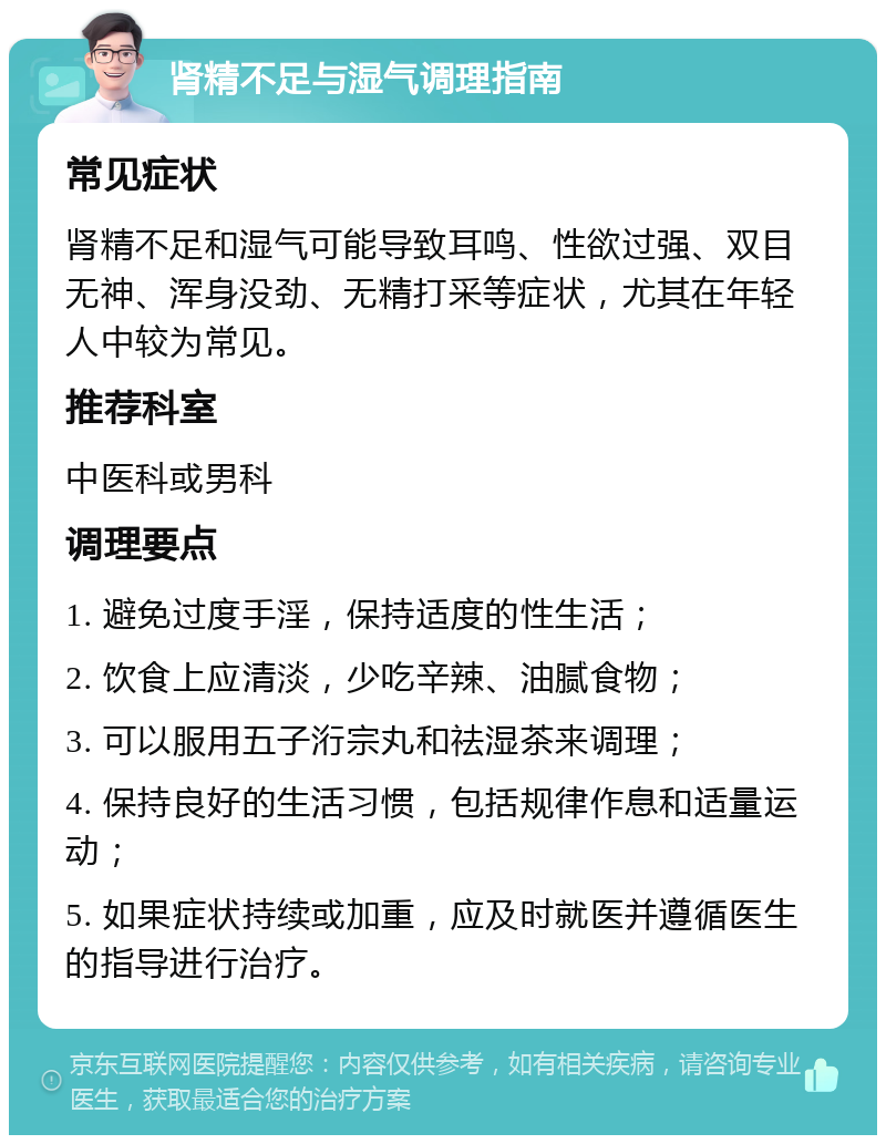 肾精不足与湿气调理指南 常见症状 肾精不足和湿气可能导致耳鸣、性欲过强、双目无神、浑身没劲、无精打采等症状，尤其在年轻人中较为常见。 推荐科室 中医科或男科 调理要点 1. 避免过度手淫，保持适度的性生活； 2. 饮食上应清淡，少吃辛辣、油腻食物； 3. 可以服用五子洐宗丸和祛湿茶来调理； 4. 保持良好的生活习惯，包括规律作息和适量运动； 5. 如果症状持续或加重，应及时就医并遵循医生的指导进行治疗。