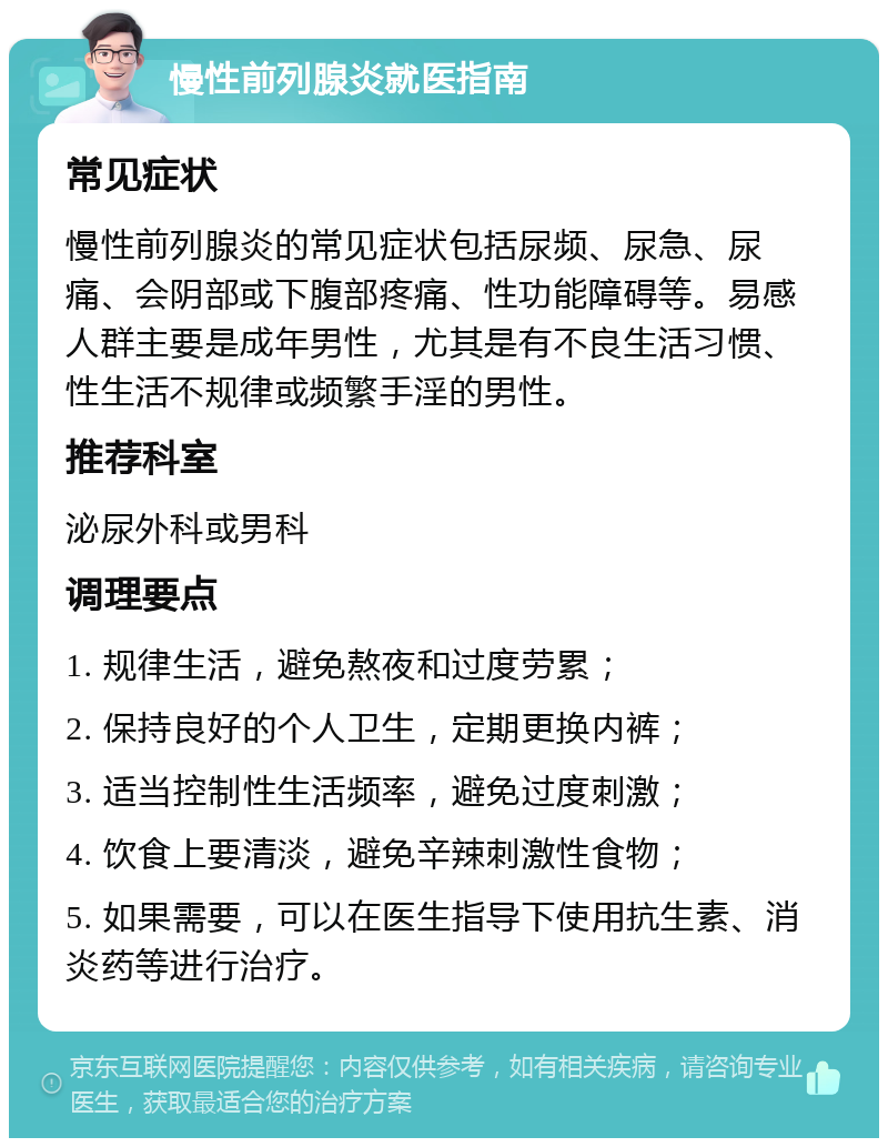 慢性前列腺炎就医指南 常见症状 慢性前列腺炎的常见症状包括尿频、尿急、尿痛、会阴部或下腹部疼痛、性功能障碍等。易感人群主要是成年男性，尤其是有不良生活习惯、性生活不规律或频繁手淫的男性。 推荐科室 泌尿外科或男科 调理要点 1. 规律生活，避免熬夜和过度劳累； 2. 保持良好的个人卫生，定期更换内裤； 3. 适当控制性生活频率，避免过度刺激； 4. 饮食上要清淡，避免辛辣刺激性食物； 5. 如果需要，可以在医生指导下使用抗生素、消炎药等进行治疗。