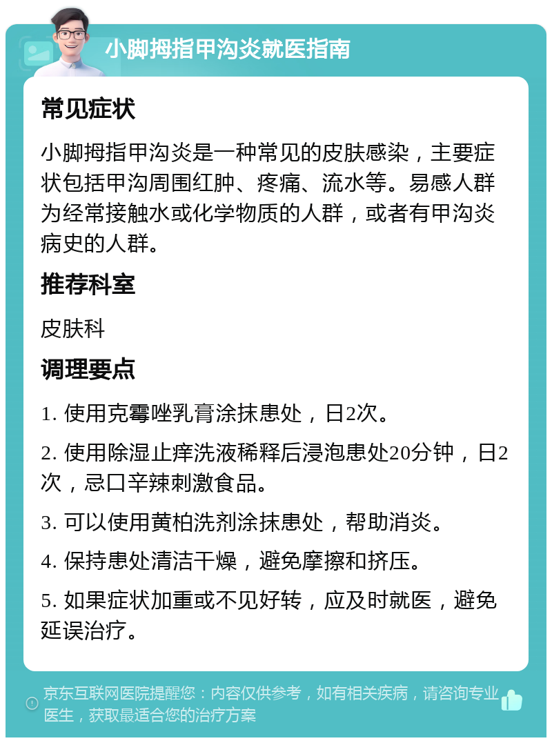 小脚拇指甲沟炎就医指南 常见症状 小脚拇指甲沟炎是一种常见的皮肤感染，主要症状包括甲沟周围红肿、疼痛、流水等。易感人群为经常接触水或化学物质的人群，或者有甲沟炎病史的人群。 推荐科室 皮肤科 调理要点 1. 使用克霉唑乳膏涂抹患处，日2次。 2. 使用除湿止痒洗液稀释后浸泡患处20分钟，日2次，忌口辛辣刺激食品。 3. 可以使用黄柏洗剂涂抹患处，帮助消炎。 4. 保持患处清洁干燥，避免摩擦和挤压。 5. 如果症状加重或不见好转，应及时就医，避免延误治疗。