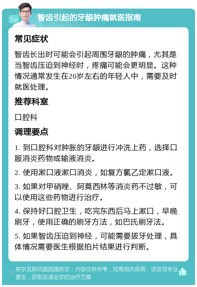 智齿引起的牙龈肿痛就医指南 常见症状 智齿长出时可能会引起周围牙龈的肿痛，尤其是当智齿压迫到神经时，疼痛可能会更明显。这种情况通常发生在20岁左右的年轻人中，需要及时就医处理。 推荐科室 口腔科 调理要点 1. 到口腔科对肿胀的牙龈进行冲洗上药，选择口服消炎药物或输液消炎。 2. 使用漱口液漱口消炎，如复方氯乙定漱口液。 3. 如果对甲硝唑、阿莫西林等消炎药不过敏，可以使用这些药物进行治疗。 4. 保持好口腔卫生，吃完东西后马上漱口，早晚刷牙，使用正确的刷牙方法，如巴氏刷牙法。 5. 如果智齿压迫到神经，可能需要拔牙处理，具体情况需要医生根据拍片结果进行判断。