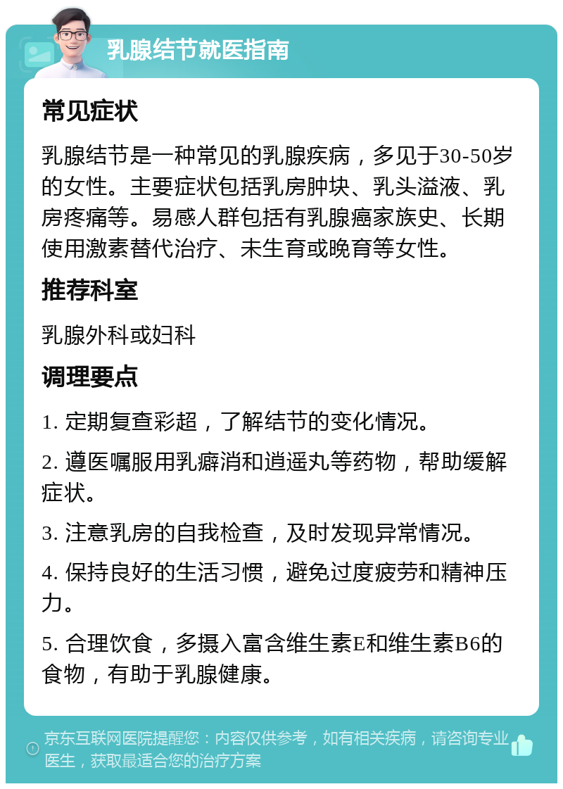 乳腺结节就医指南 常见症状 乳腺结节是一种常见的乳腺疾病，多见于30-50岁的女性。主要症状包括乳房肿块、乳头溢液、乳房疼痛等。易感人群包括有乳腺癌家族史、长期使用激素替代治疗、未生育或晚育等女性。 推荐科室 乳腺外科或妇科 调理要点 1. 定期复查彩超，了解结节的变化情况。 2. 遵医嘱服用乳癖消和逍遥丸等药物，帮助缓解症状。 3. 注意乳房的自我检查，及时发现异常情况。 4. 保持良好的生活习惯，避免过度疲劳和精神压力。 5. 合理饮食，多摄入富含维生素E和维生素B6的食物，有助于乳腺健康。