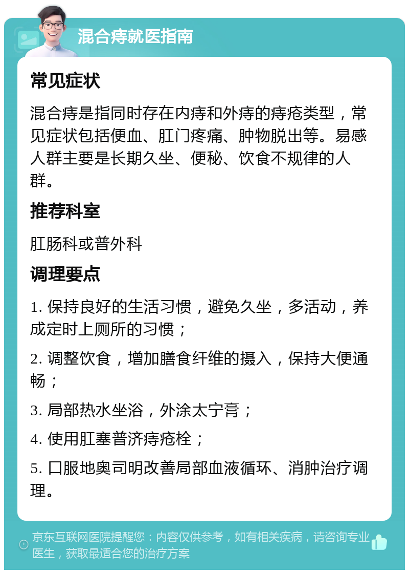 混合痔就医指南 常见症状 混合痔是指同时存在内痔和外痔的痔疮类型，常见症状包括便血、肛门疼痛、肿物脱出等。易感人群主要是长期久坐、便秘、饮食不规律的人群。 推荐科室 肛肠科或普外科 调理要点 1. 保持良好的生活习惯，避免久坐，多活动，养成定时上厕所的习惯； 2. 调整饮食，增加膳食纤维的摄入，保持大便通畅； 3. 局部热水坐浴，外涂太宁膏； 4. 使用肛塞普济痔疮栓； 5. 口服地奥司明改善局部血液循环、消肿治疗调理。