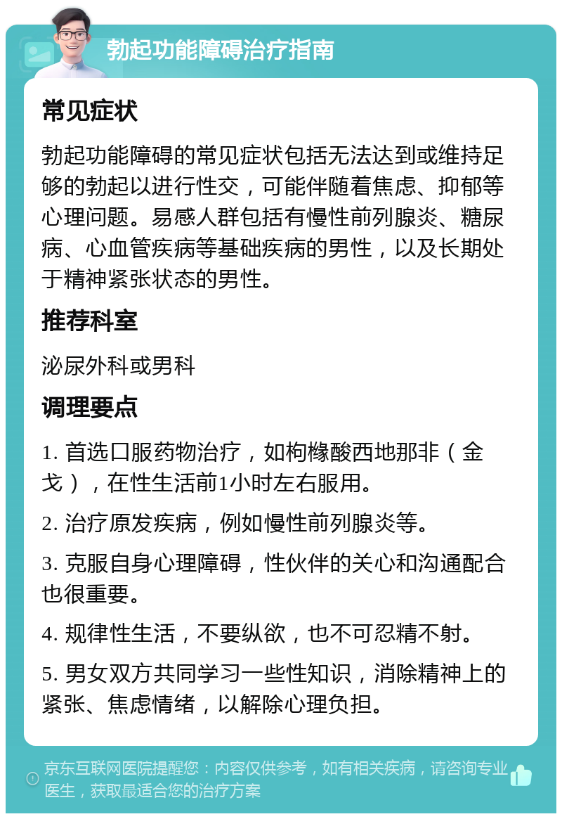 勃起功能障碍治疗指南 常见症状 勃起功能障碍的常见症状包括无法达到或维持足够的勃起以进行性交，可能伴随着焦虑、抑郁等心理问题。易感人群包括有慢性前列腺炎、糖尿病、心血管疾病等基础疾病的男性，以及长期处于精神紧张状态的男性。 推荐科室 泌尿外科或男科 调理要点 1. 首选口服药物治疗，如枸橼酸西地那非（金戈），在性生活前1小时左右服用。 2. 治疗原发疾病，例如慢性前列腺炎等。 3. 克服自身心理障碍，性伙伴的关心和沟通配合也很重要。 4. 规律性生活，不要纵欲，也不可忍精不射。 5. 男女双方共同学习一些性知识，消除精神上的紧张、焦虑情绪，以解除心理负担。