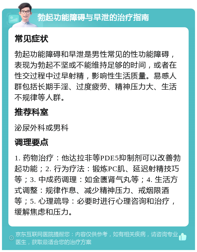 勃起功能障碍与早泄的治疗指南 常见症状 勃起功能障碍和早泄是男性常见的性功能障碍，表现为勃起不坚或不能维持足够的时间，或者在性交过程中过早射精，影响性生活质量。易感人群包括长期手淫、过度疲劳、精神压力大、生活不规律等人群。 推荐科室 泌尿外科或男科 调理要点 1. 药物治疗：他达拉非等PDE5抑制剂可以改善勃起功能；2. 行为疗法：锻炼PC肌、延迟射精技巧等；3. 中成药调理：如金匮肾气丸等；4. 生活方式调整：规律作息、减少精神压力、戒烟限酒等；5. 心理疏导：必要时进行心理咨询和治疗，缓解焦虑和压力。