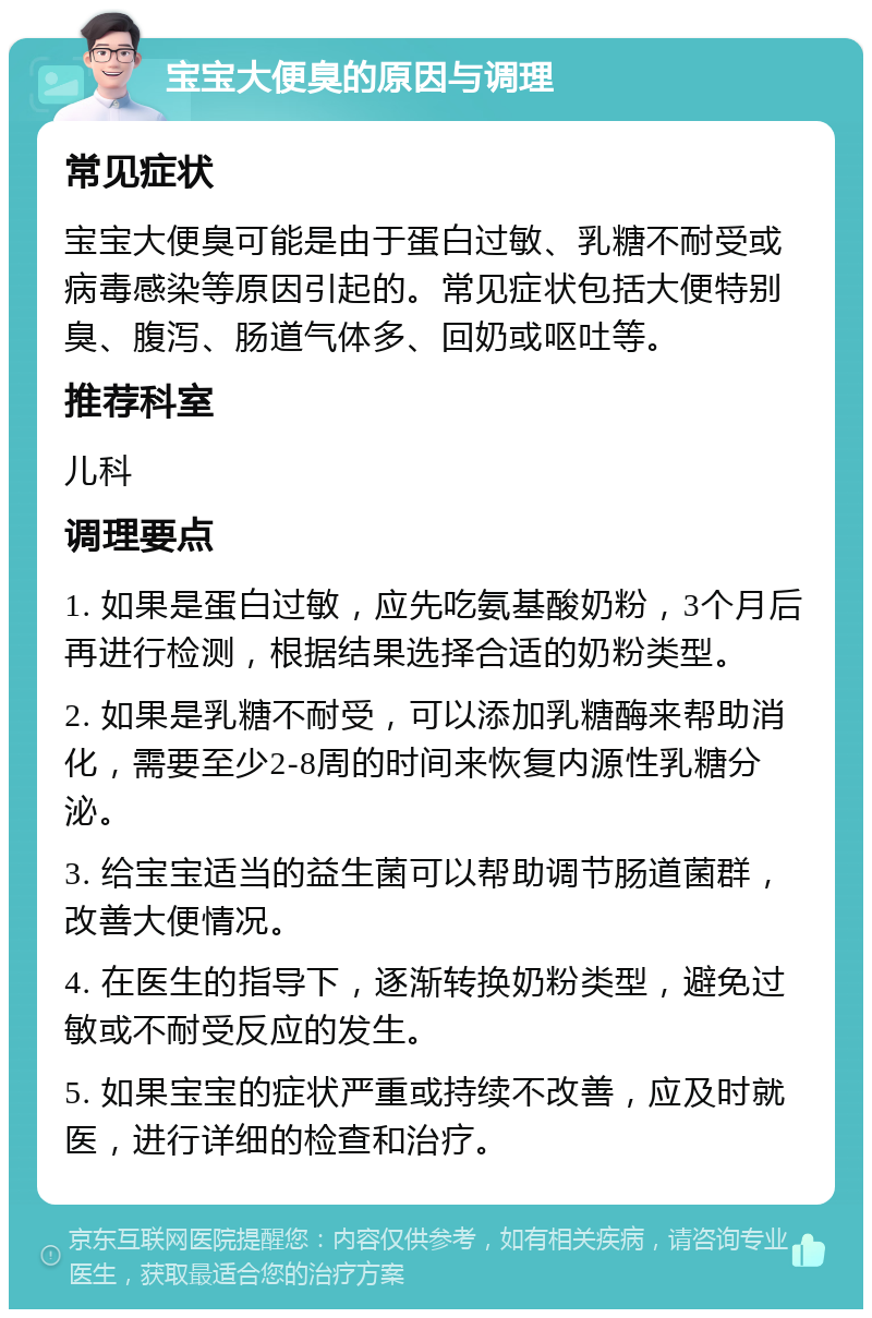 宝宝大便臭的原因与调理 常见症状 宝宝大便臭可能是由于蛋白过敏、乳糖不耐受或病毒感染等原因引起的。常见症状包括大便特别臭、腹泻、肠道气体多、回奶或呕吐等。 推荐科室 儿科 调理要点 1. 如果是蛋白过敏，应先吃氨基酸奶粉，3个月后再进行检测，根据结果选择合适的奶粉类型。 2. 如果是乳糖不耐受，可以添加乳糖酶来帮助消化，需要至少2-8周的时间来恢复内源性乳糖分泌。 3. 给宝宝适当的益生菌可以帮助调节肠道菌群，改善大便情况。 4. 在医生的指导下，逐渐转换奶粉类型，避免过敏或不耐受反应的发生。 5. 如果宝宝的症状严重或持续不改善，应及时就医，进行详细的检查和治疗。