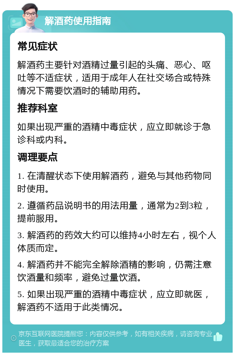 解酒药使用指南 常见症状 解酒药主要针对酒精过量引起的头痛、恶心、呕吐等不适症状，适用于成年人在社交场合或特殊情况下需要饮酒时的辅助用药。 推荐科室 如果出现严重的酒精中毒症状，应立即就诊于急诊科或内科。 调理要点 1. 在清醒状态下使用解酒药，避免与其他药物同时使用。 2. 遵循药品说明书的用法用量，通常为2到3粒，提前服用。 3. 解酒药的药效大约可以维持4小时左右，视个人体质而定。 4. 解酒药并不能完全解除酒精的影响，仍需注意饮酒量和频率，避免过量饮酒。 5. 如果出现严重的酒精中毒症状，应立即就医，解酒药不适用于此类情况。