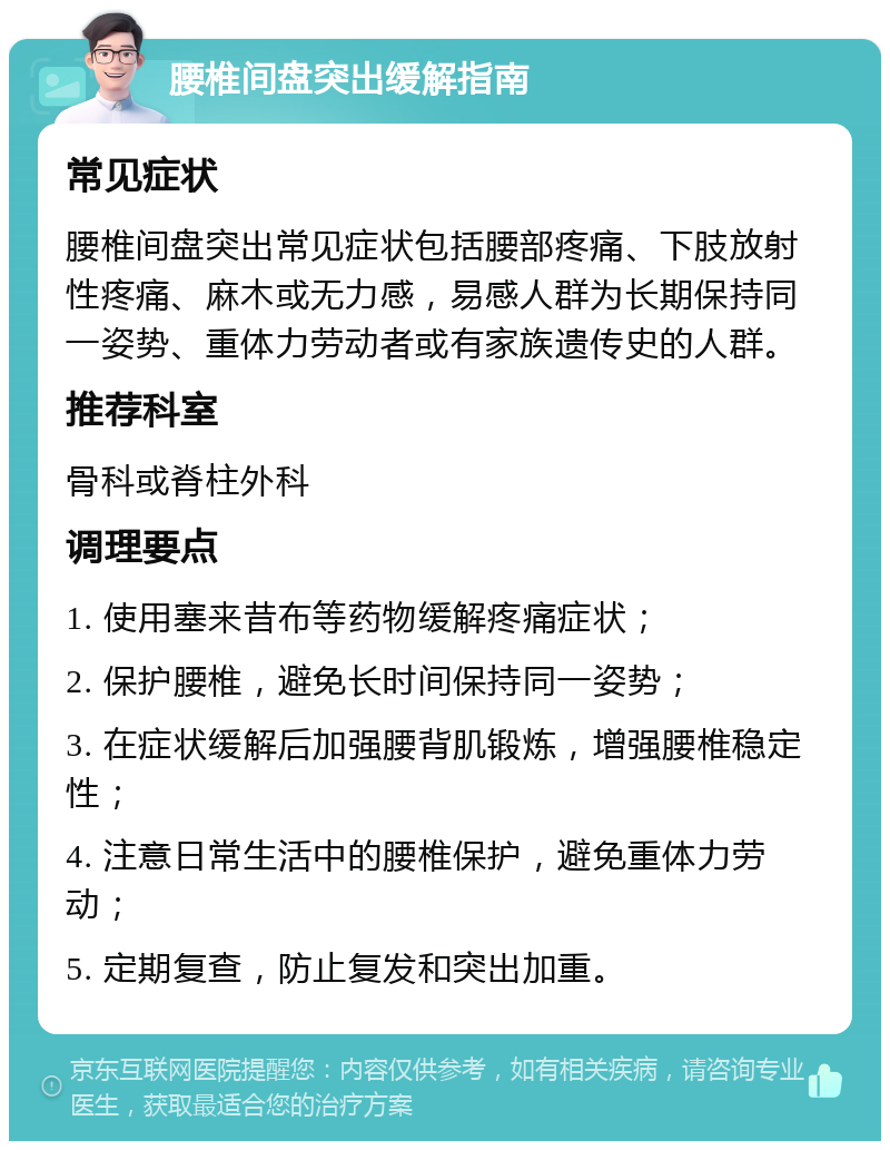 腰椎间盘突出缓解指南 常见症状 腰椎间盘突出常见症状包括腰部疼痛、下肢放射性疼痛、麻木或无力感，易感人群为长期保持同一姿势、重体力劳动者或有家族遗传史的人群。 推荐科室 骨科或脊柱外科 调理要点 1. 使用塞来昔布等药物缓解疼痛症状； 2. 保护腰椎，避免长时间保持同一姿势； 3. 在症状缓解后加强腰背肌锻炼，增强腰椎稳定性； 4. 注意日常生活中的腰椎保护，避免重体力劳动； 5. 定期复查，防止复发和突出加重。