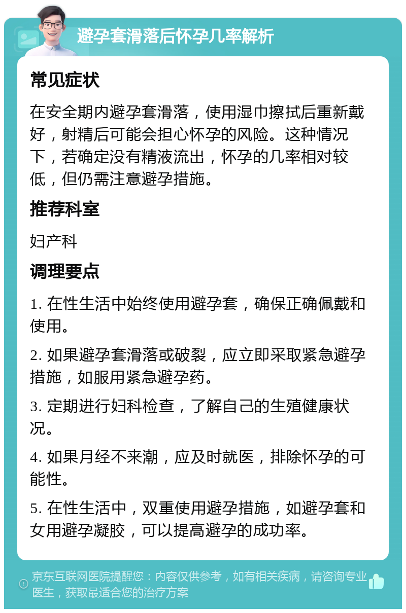 避孕套滑落后怀孕几率解析 常见症状 在安全期内避孕套滑落，使用湿巾擦拭后重新戴好，射精后可能会担心怀孕的风险。这种情况下，若确定没有精液流出，怀孕的几率相对较低，但仍需注意避孕措施。 推荐科室 妇产科 调理要点 1. 在性生活中始终使用避孕套，确保正确佩戴和使用。 2. 如果避孕套滑落或破裂，应立即采取紧急避孕措施，如服用紧急避孕药。 3. 定期进行妇科检查，了解自己的生殖健康状况。 4. 如果月经不来潮，应及时就医，排除怀孕的可能性。 5. 在性生活中，双重使用避孕措施，如避孕套和女用避孕凝胶，可以提高避孕的成功率。