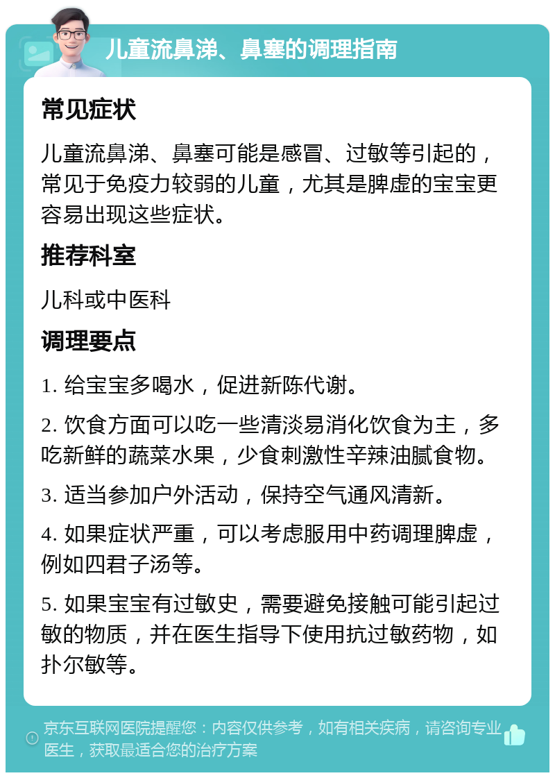 儿童流鼻涕、鼻塞的调理指南 常见症状 儿童流鼻涕、鼻塞可能是感冒、过敏等引起的，常见于免疫力较弱的儿童，尤其是脾虚的宝宝更容易出现这些症状。 推荐科室 儿科或中医科 调理要点 1. 给宝宝多喝水，促进新陈代谢。 2. 饮食方面可以吃一些清淡易消化饮食为主，多吃新鲜的蔬菜水果，少食刺激性辛辣油腻食物。 3. 适当参加户外活动，保持空气通风清新。 4. 如果症状严重，可以考虑服用中药调理脾虚，例如四君子汤等。 5. 如果宝宝有过敏史，需要避免接触可能引起过敏的物质，并在医生指导下使用抗过敏药物，如扑尔敏等。