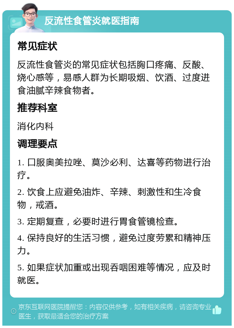 反流性食管炎就医指南 常见症状 反流性食管炎的常见症状包括胸口疼痛、反酸、烧心感等，易感人群为长期吸烟、饮酒、过度进食油腻辛辣食物者。 推荐科室 消化内科 调理要点 1. 口服奥美拉唑、莫沙必利、达喜等药物进行治疗。 2. 饮食上应避免油炸、辛辣、刺激性和生冷食物，戒酒。 3. 定期复查，必要时进行胃食管镜检查。 4. 保持良好的生活习惯，避免过度劳累和精神压力。 5. 如果症状加重或出现吞咽困难等情况，应及时就医。