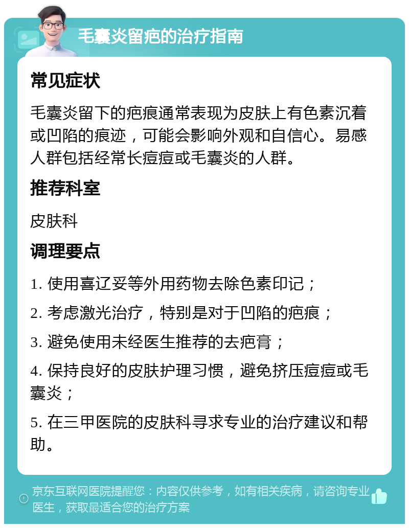 毛囊炎留疤的治疗指南 常见症状 毛囊炎留下的疤痕通常表现为皮肤上有色素沉着或凹陷的痕迹，可能会影响外观和自信心。易感人群包括经常长痘痘或毛囊炎的人群。 推荐科室 皮肤科 调理要点 1. 使用喜辽妥等外用药物去除色素印记； 2. 考虑激光治疗，特别是对于凹陷的疤痕； 3. 避免使用未经医生推荐的去疤膏； 4. 保持良好的皮肤护理习惯，避免挤压痘痘或毛囊炎； 5. 在三甲医院的皮肤科寻求专业的治疗建议和帮助。