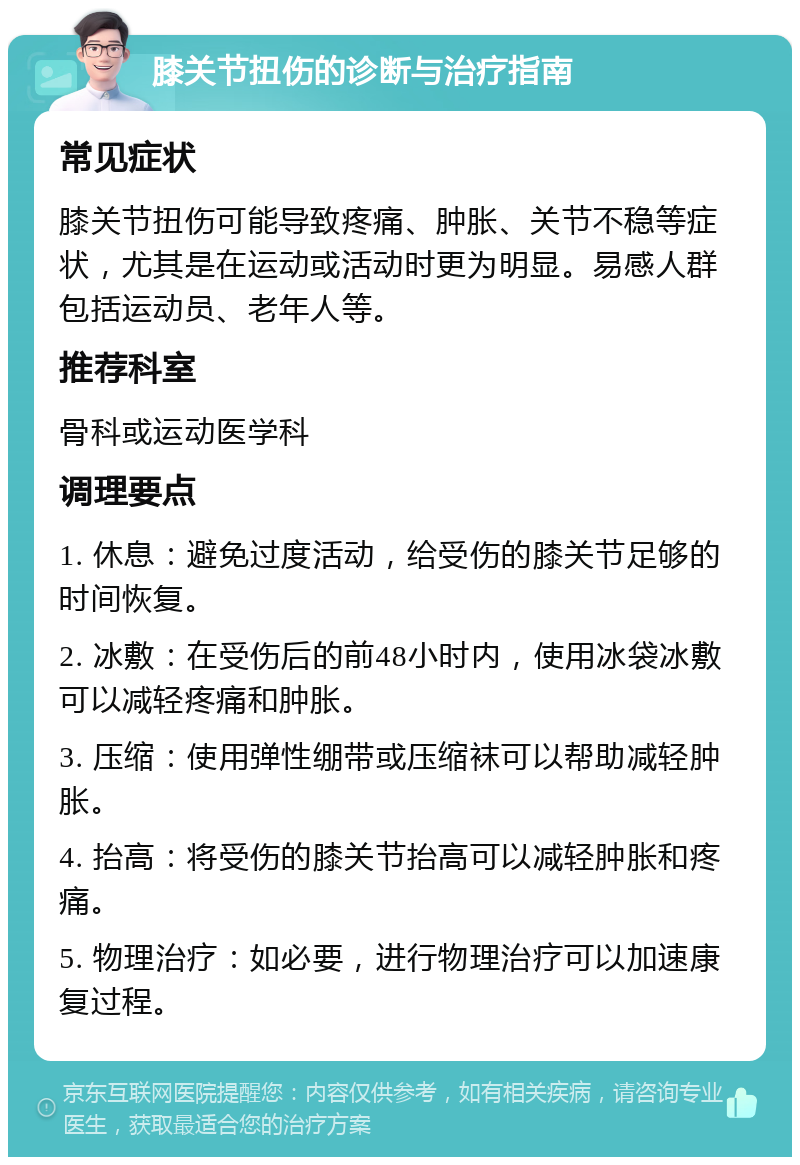 膝关节扭伤的诊断与治疗指南 常见症状 膝关节扭伤可能导致疼痛、肿胀、关节不稳等症状，尤其是在运动或活动时更为明显。易感人群包括运动员、老年人等。 推荐科室 骨科或运动医学科 调理要点 1. 休息：避免过度活动，给受伤的膝关节足够的时间恢复。 2. 冰敷：在受伤后的前48小时内，使用冰袋冰敷可以减轻疼痛和肿胀。 3. 压缩：使用弹性绷带或压缩袜可以帮助减轻肿胀。 4. 抬高：将受伤的膝关节抬高可以减轻肿胀和疼痛。 5. 物理治疗：如必要，进行物理治疗可以加速康复过程。