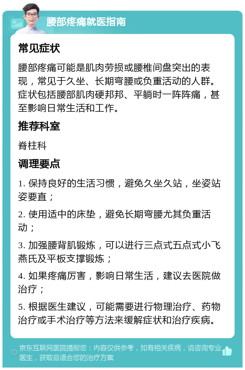 腰部疼痛就医指南 常见症状 腰部疼痛可能是肌肉劳损或腰椎间盘突出的表现，常见于久坐、长期弯腰或负重活动的人群。症状包括腰部肌肉硬邦邦、平躺时一阵阵痛，甚至影响日常生活和工作。 推荐科室 脊柱科 调理要点 1. 保持良好的生活习惯，避免久坐久站，坐姿站姿要直； 2. 使用适中的床垫，避免长期弯腰尤其负重活动； 3. 加强腰背肌锻炼，可以进行三点式五点式小飞燕氏及平板支撑锻炼； 4. 如果疼痛厉害，影响日常生活，建议去医院做治疗； 5. 根据医生建议，可能需要进行物理治疗、药物治疗或手术治疗等方法来缓解症状和治疗疾病。