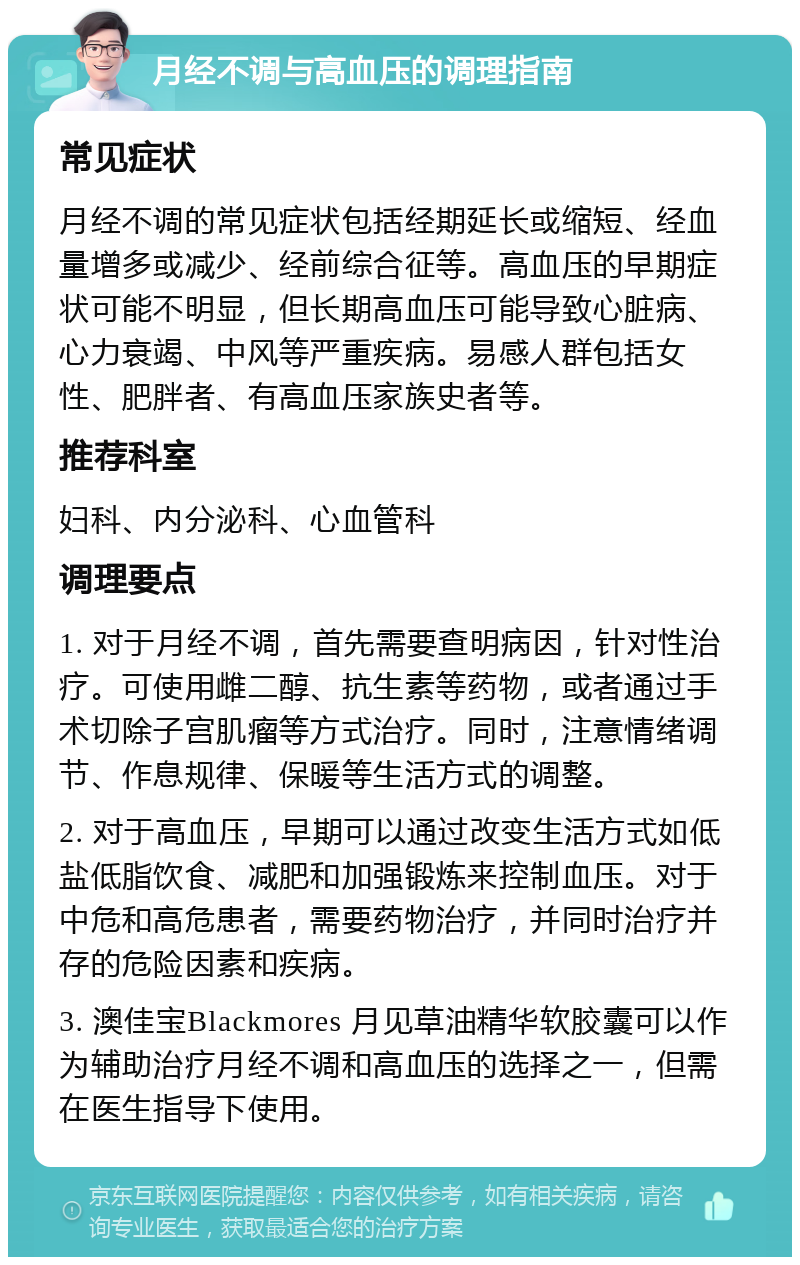 月经不调与高血压的调理指南 常见症状 月经不调的常见症状包括经期延长或缩短、经血量增多或减少、经前综合征等。高血压的早期症状可能不明显，但长期高血压可能导致心脏病、心力衰竭、中风等严重疾病。易感人群包括女性、肥胖者、有高血压家族史者等。 推荐科室 妇科、内分泌科、心血管科 调理要点 1. 对于月经不调，首先需要查明病因，针对性治疗。可使用雌二醇、抗生素等药物，或者通过手术切除子宫肌瘤等方式治疗。同时，注意情绪调节、作息规律、保暖等生活方式的调整。 2. 对于高血压，早期可以通过改变生活方式如低盐低脂饮食、减肥和加强锻炼来控制血压。对于中危和高危患者，需要药物治疗，并同时治疗并存的危险因素和疾病。 3. 澳佳宝Blackmores 月见草油精华软胶囊可以作为辅助治疗月经不调和高血压的选择之一，但需在医生指导下使用。