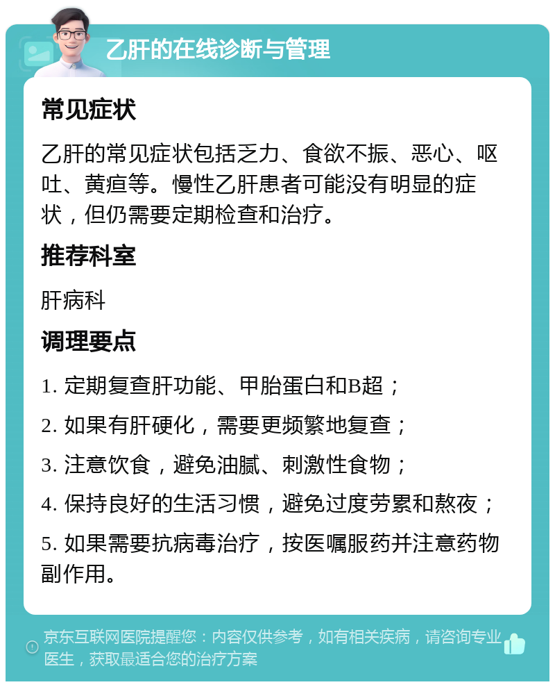 乙肝的在线诊断与管理 常见症状 乙肝的常见症状包括乏力、食欲不振、恶心、呕吐、黄疸等。慢性乙肝患者可能没有明显的症状，但仍需要定期检查和治疗。 推荐科室 肝病科 调理要点 1. 定期复查肝功能、甲胎蛋白和B超； 2. 如果有肝硬化，需要更频繁地复查； 3. 注意饮食，避免油腻、刺激性食物； 4. 保持良好的生活习惯，避免过度劳累和熬夜； 5. 如果需要抗病毒治疗，按医嘱服药并注意药物副作用。