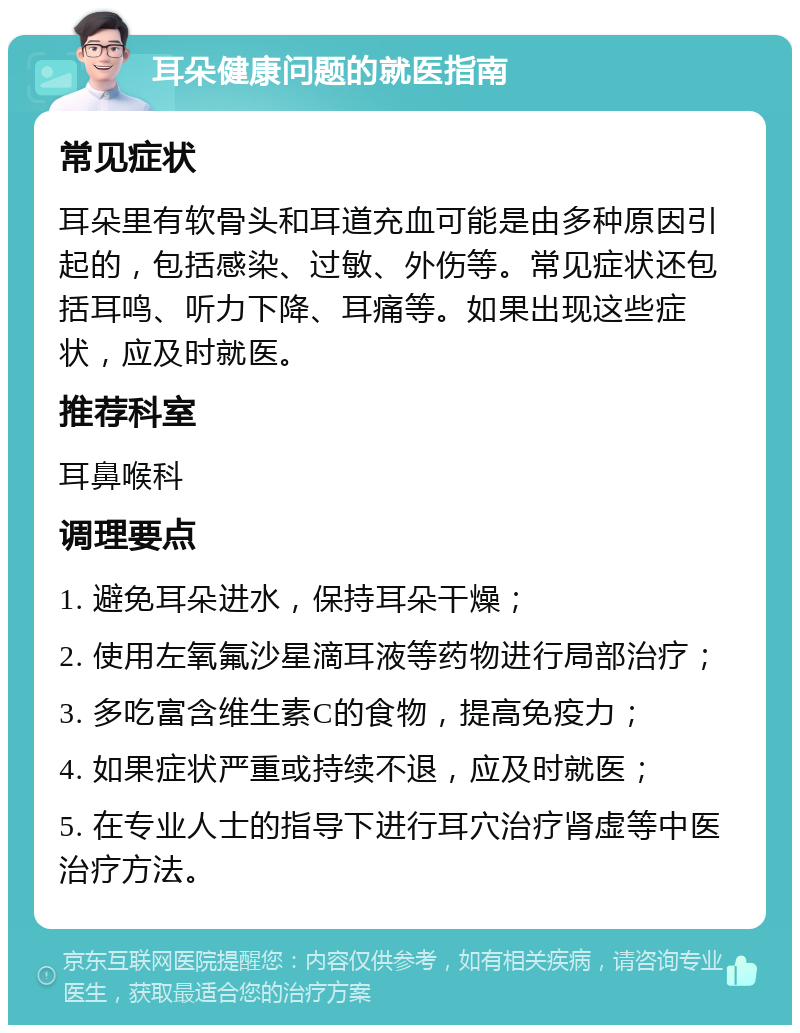 耳朵健康问题的就医指南 常见症状 耳朵里有软骨头和耳道充血可能是由多种原因引起的，包括感染、过敏、外伤等。常见症状还包括耳鸣、听力下降、耳痛等。如果出现这些症状，应及时就医。 推荐科室 耳鼻喉科 调理要点 1. 避免耳朵进水，保持耳朵干燥； 2. 使用左氧氟沙星滴耳液等药物进行局部治疗； 3. 多吃富含维生素C的食物，提高免疫力； 4. 如果症状严重或持续不退，应及时就医； 5. 在专业人士的指导下进行耳穴治疗肾虚等中医治疗方法。