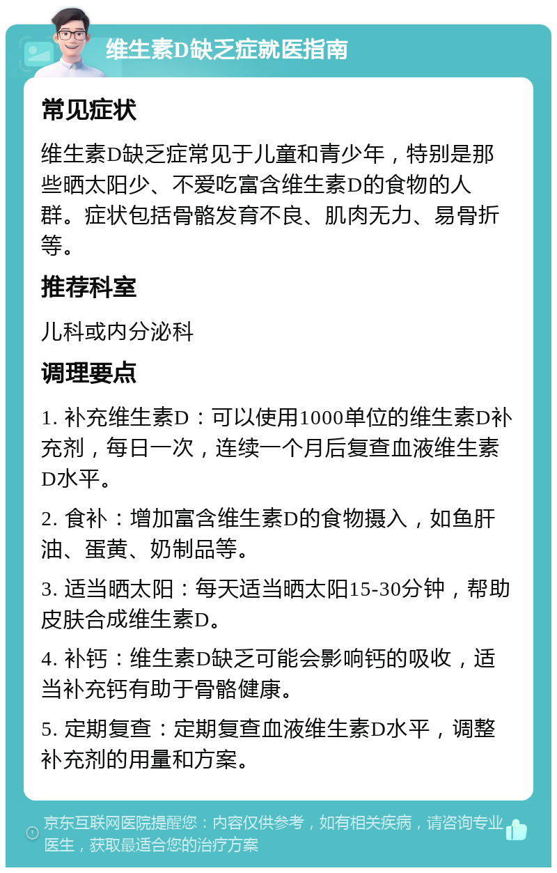 维生素D缺乏症就医指南 常见症状 维生素D缺乏症常见于儿童和青少年，特别是那些晒太阳少、不爱吃富含维生素D的食物的人群。症状包括骨骼发育不良、肌肉无力、易骨折等。 推荐科室 儿科或内分泌科 调理要点 1. 补充维生素D：可以使用1000单位的维生素D补充剂，每日一次，连续一个月后复查血液维生素D水平。 2. 食补：增加富含维生素D的食物摄入，如鱼肝油、蛋黄、奶制品等。 3. 适当晒太阳：每天适当晒太阳15-30分钟，帮助皮肤合成维生素D。 4. 补钙：维生素D缺乏可能会影响钙的吸收，适当补充钙有助于骨骼健康。 5. 定期复查：定期复查血液维生素D水平，调整补充剂的用量和方案。