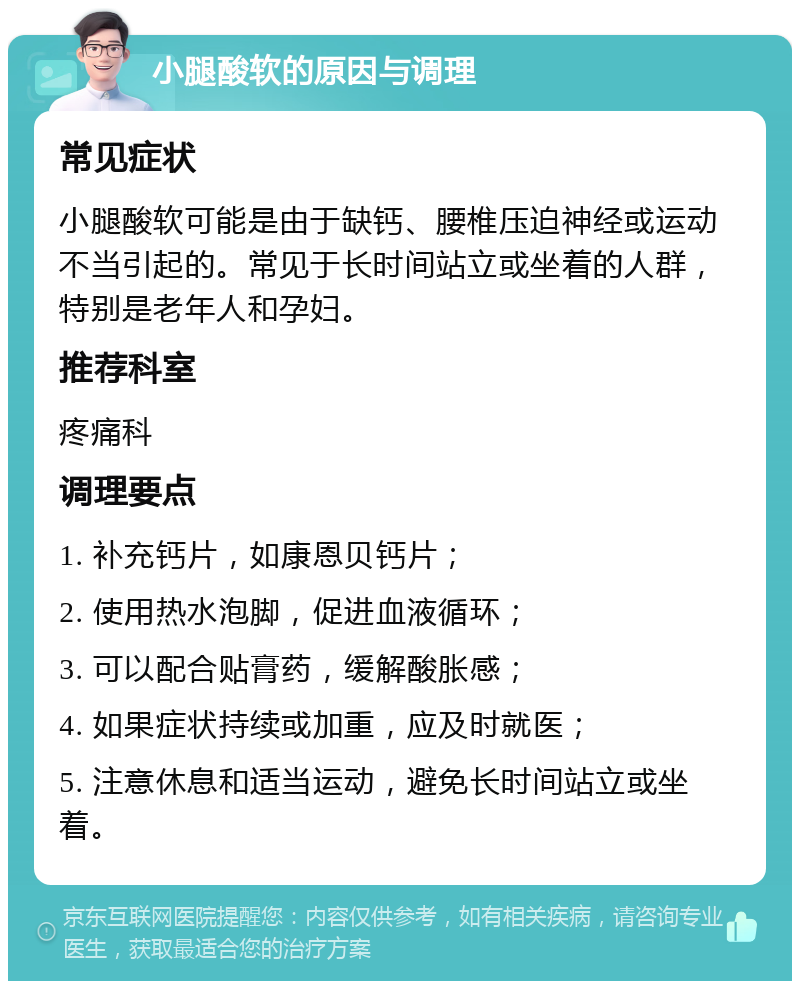 小腿酸软的原因与调理 常见症状 小腿酸软可能是由于缺钙、腰椎压迫神经或运动不当引起的。常见于长时间站立或坐着的人群，特别是老年人和孕妇。 推荐科室 疼痛科 调理要点 1. 补充钙片，如康恩贝钙片； 2. 使用热水泡脚，促进血液循环； 3. 可以配合贴膏药，缓解酸胀感； 4. 如果症状持续或加重，应及时就医； 5. 注意休息和适当运动，避免长时间站立或坐着。