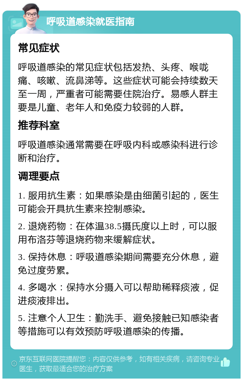 呼吸道感染就医指南 常见症状 呼吸道感染的常见症状包括发热、头疼、喉咙痛、咳嗽、流鼻涕等。这些症状可能会持续数天至一周，严重者可能需要住院治疗。易感人群主要是儿童、老年人和免疫力较弱的人群。 推荐科室 呼吸道感染通常需要在呼吸内科或感染科进行诊断和治疗。 调理要点 1. 服用抗生素：如果感染是由细菌引起的，医生可能会开具抗生素来控制感染。 2. 退烧药物：在体温38.5摄氏度以上时，可以服用布洛芬等退烧药物来缓解症状。 3. 保持休息：呼吸道感染期间需要充分休息，避免过度劳累。 4. 多喝水：保持水分摄入可以帮助稀释痰液，促进痰液排出。 5. 注意个人卫生：勤洗手、避免接触已知感染者等措施可以有效预防呼吸道感染的传播。