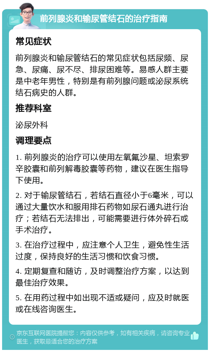 前列腺炎和输尿管结石的治疗指南 常见症状 前列腺炎和输尿管结石的常见症状包括尿频、尿急、尿痛、尿不尽、排尿困难等。易感人群主要是中老年男性，特别是有前列腺问题或泌尿系统结石病史的人群。 推荐科室 泌尿外科 调理要点 1. 前列腺炎的治疗可以使用左氧氟沙星、坦索罗辛胶囊和前列解毒胶囊等药物，建议在医生指导下使用。 2. 对于输尿管结石，若结石直径小于6毫米，可以通过大量饮水和服用排石药物如尿石通丸进行治疗；若结石无法排出，可能需要进行体外碎石或手术治疗。 3. 在治疗过程中，应注意个人卫生，避免性生活过度，保持良好的生活习惯和饮食习惯。 4. 定期复查和随访，及时调整治疗方案，以达到最佳治疗效果。 5. 在用药过程中如出现不适或疑问，应及时就医或在线咨询医生。