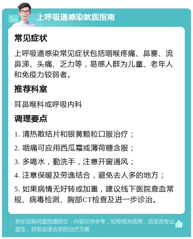 上呼吸道感染就医指南 常见症状 上呼吸道感染常见症状包括咽喉疼痛、鼻塞、流鼻涕、头痛、乏力等，易感人群为儿童、老年人和免疫力较弱者。 推荐科室 耳鼻喉科或呼吸内科 调理要点 1. 清热散结片和银黄颗粒口服治疗； 2. 咽痛可应用西瓜霜或薄荷糖含服； 3. 多喝水，勤洗手，注意开窗通风； 4. 注意保暖及劳逸结合，避免去人多的地方； 5. 如果病情无好转或加重，建议线下医院查血常规、病毒检测、胸部CT检查及进一步诊治。