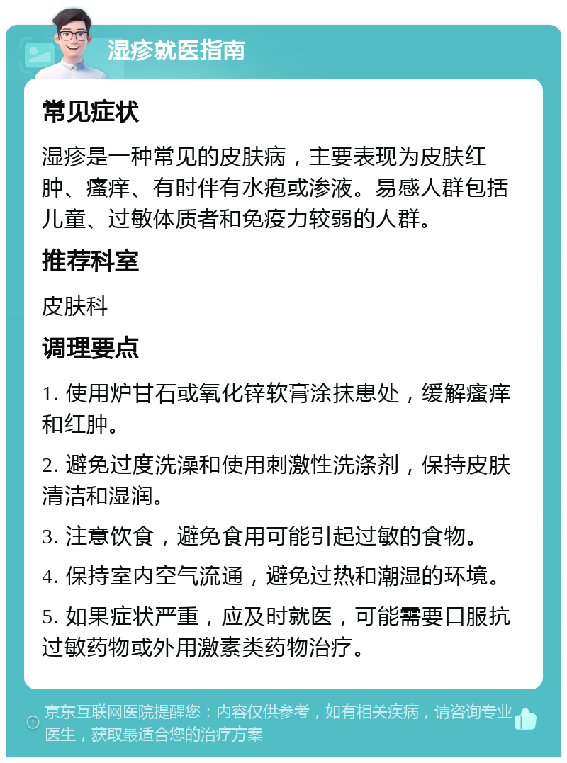 湿疹就医指南 常见症状 湿疹是一种常见的皮肤病，主要表现为皮肤红肿、瘙痒、有时伴有水疱或渗液。易感人群包括儿童、过敏体质者和免疫力较弱的人群。 推荐科室 皮肤科 调理要点 1. 使用炉甘石或氧化锌软膏涂抹患处，缓解瘙痒和红肿。 2. 避免过度洗澡和使用刺激性洗涤剂，保持皮肤清洁和湿润。 3. 注意饮食，避免食用可能引起过敏的食物。 4. 保持室内空气流通，避免过热和潮湿的环境。 5. 如果症状严重，应及时就医，可能需要口服抗过敏药物或外用激素类药物治疗。