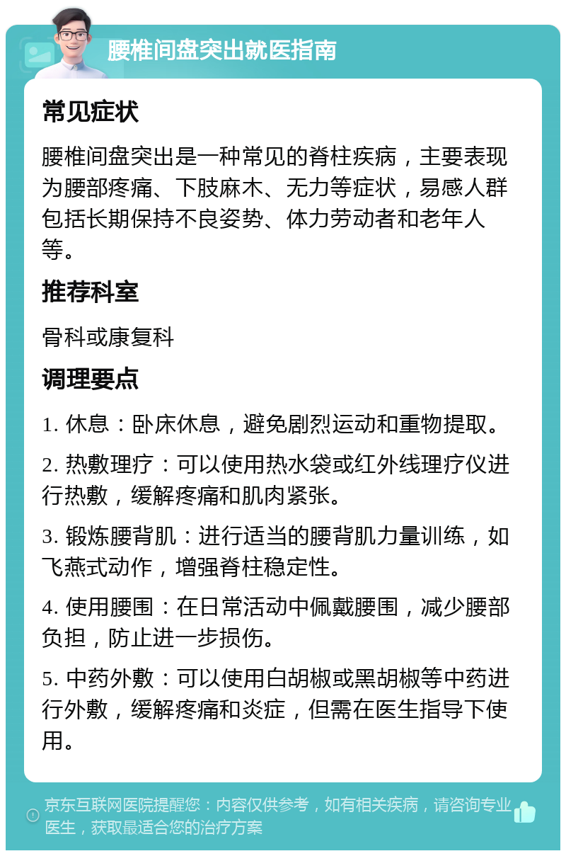 腰椎间盘突出就医指南 常见症状 腰椎间盘突出是一种常见的脊柱疾病，主要表现为腰部疼痛、下肢麻木、无力等症状，易感人群包括长期保持不良姿势、体力劳动者和老年人等。 推荐科室 骨科或康复科 调理要点 1. 休息：卧床休息，避免剧烈运动和重物提取。 2. 热敷理疗：可以使用热水袋或红外线理疗仪进行热敷，缓解疼痛和肌肉紧张。 3. 锻炼腰背肌：进行适当的腰背肌力量训练，如飞燕式动作，增强脊柱稳定性。 4. 使用腰围：在日常活动中佩戴腰围，减少腰部负担，防止进一步损伤。 5. 中药外敷：可以使用白胡椒或黑胡椒等中药进行外敷，缓解疼痛和炎症，但需在医生指导下使用。