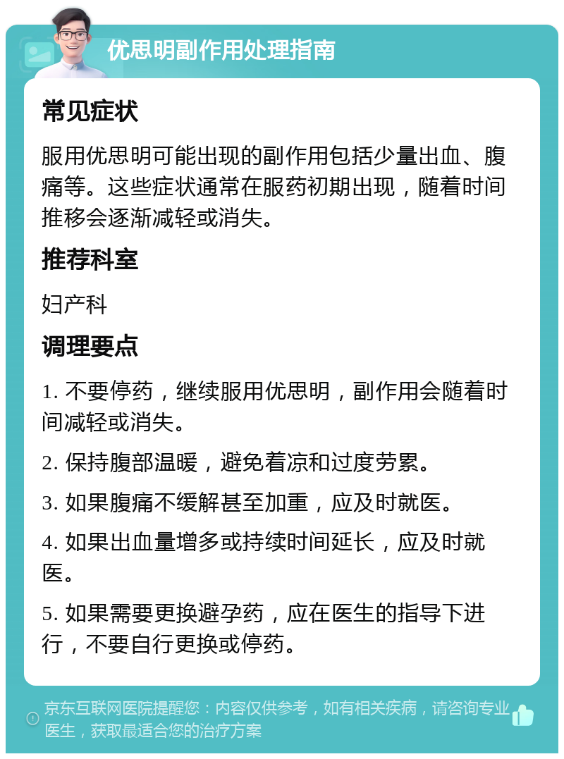 优思明副作用处理指南 常见症状 服用优思明可能出现的副作用包括少量出血、腹痛等。这些症状通常在服药初期出现，随着时间推移会逐渐减轻或消失。 推荐科室 妇产科 调理要点 1. 不要停药，继续服用优思明，副作用会随着时间减轻或消失。 2. 保持腹部温暖，避免着凉和过度劳累。 3. 如果腹痛不缓解甚至加重，应及时就医。 4. 如果出血量增多或持续时间延长，应及时就医。 5. 如果需要更换避孕药，应在医生的指导下进行，不要自行更换或停药。